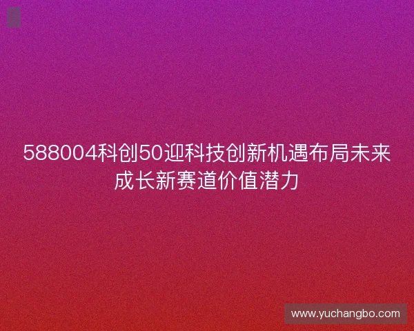 588004科创50迎科技创新机遇布局未来成长新赛道价值潜力 588004科创50迎科技创新机遇布局未来成长新赛道价值潜力