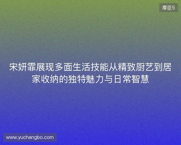 宋妍霏展现多面生活技能从精致厨艺到居家收纳的独特魅力与日常智慧 宋妍霏展现多面生活技能从精致厨艺到居家收纳的独特魅力与日常智慧