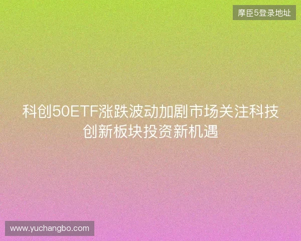 科创50ETF涨跌波动加剧市场关注科技创新板块投资新机遇