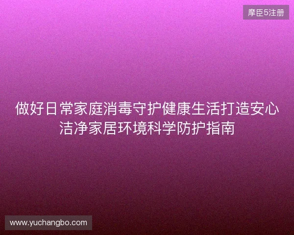 做好日常家庭消毒守护健康生活打造安心洁净家居环境科学防护指南 做好日常家庭消毒守护健康生活打造安心洁净家居环境科学防护指南