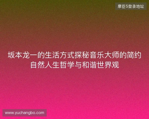 坂本龙一的生活方式探秘音乐大师的简约自然人生哲学与和谐世界观 坂本龙一的生活方式探秘音乐大师的简约自然人生哲学与和谐世界观